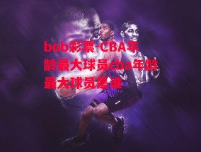 bob彩票-CBA年龄最大球员cba年龄最大球员是谁