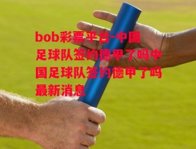 bob彩票平台-中国足球队签约德甲了吗中国足球队签约德甲了吗最新消息