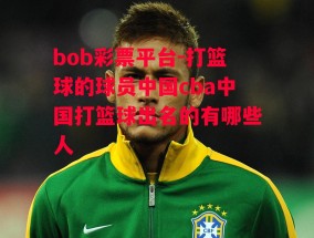 bob彩票平台-打篮球的球员中国cba中国打篮球出名的有哪些人